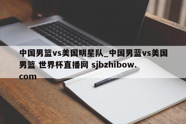 中国男篮vs美国明星队_中国男蓝vs美国男篮 世界杯直播网 sjbzhibow.com 