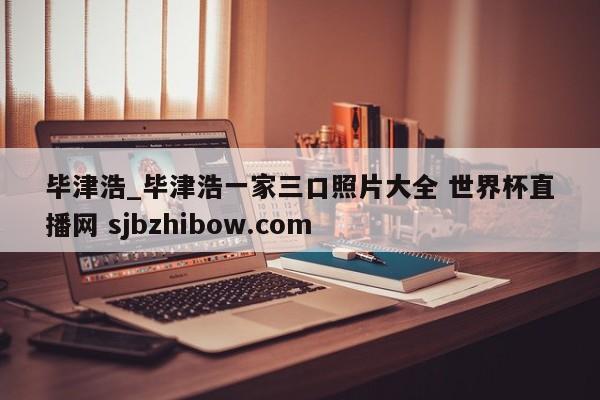 毕津浩_毕津浩一家三口照片大全 世界杯直播网 sjbzhibow.com 