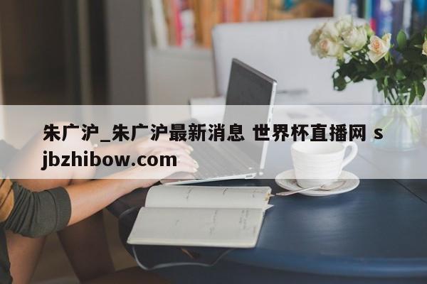 朱广沪_朱广沪最新消息 世界杯直播网 sjbzhibow.com 